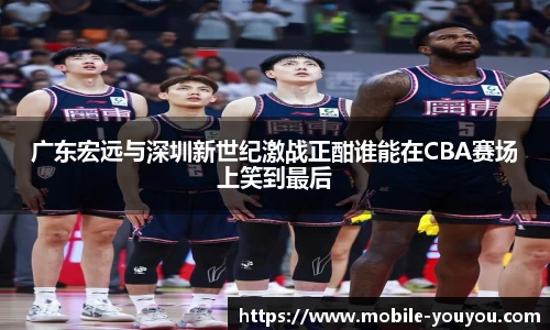 广东宏远与深圳新世纪激战正酣谁能在CBA赛场上笑到最后